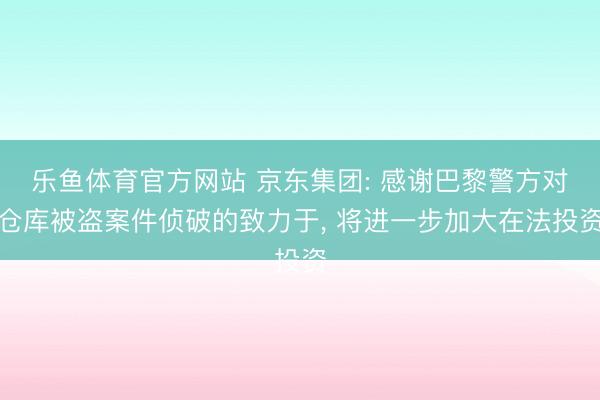 乐鱼体育官方网站 京东集团: 感谢巴黎警方对仓库被盗案件侦破的致力于, 将进一步加大在法投资