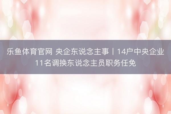 乐鱼体育官网 央企东说念主事丨14户中央企业11名调换东说念主员职务任免