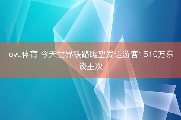 leyu体育 今天世界铁路瞻望发送游客1510万东谈主次