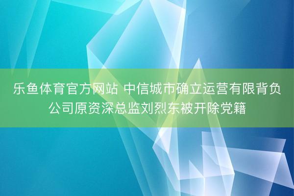 乐鱼体育官方网站 中信城市确立运营有限背负公司原资深总监刘烈东被开除党籍