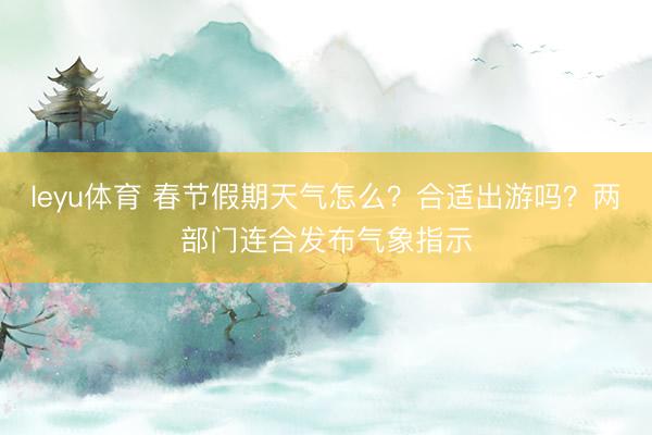 leyu体育 春节假期天气怎么？合适出游吗？两部门连合发布气象指示