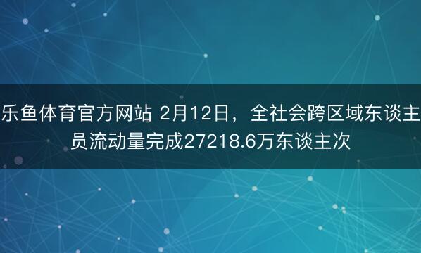 乐鱼体育官方网站 2月12日，全社会跨区域东谈主员流动量完成27218.6万东谈主次