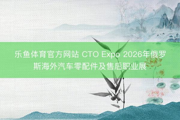 乐鱼体育官方网站 CTO Expo 2026年俄罗斯海外汽车零配件及售后职业展