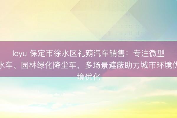leyu 保定市徐水区礼蒴汽车销售：专注微型洒水车、园林绿化降尘车，多场景遮蔽助力城市环境优化
