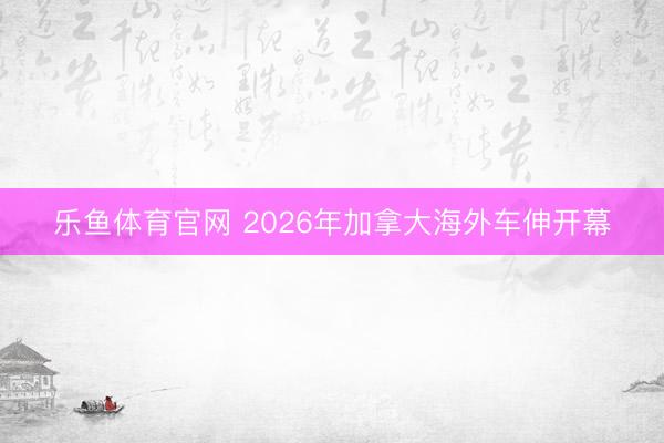 乐鱼体育官网 2026年加拿大海外车伸开幕