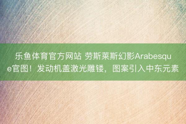 乐鱼体育官方网站 劳斯莱斯幻影Arabesque官图！发动机盖激光雕镂，图案引入中东元素