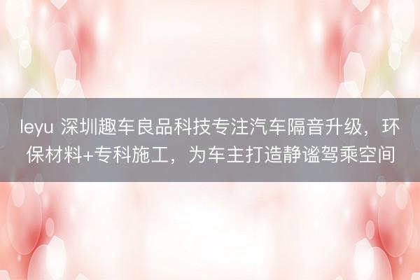 leyu 深圳趣车良品科技专注汽车隔音升级，环保材料+专科施工，为车主打造静谧驾乘空间
