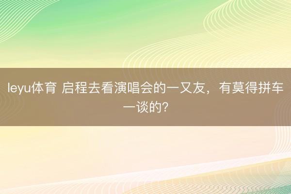 leyu体育 启程去看演唱会的一又友，有莫得拼车一谈的？