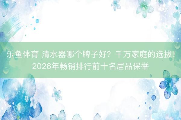 乐鱼体育 清水器哪个牌子好？千万家庭的选拔！2026年畅销排行前十名居品保举