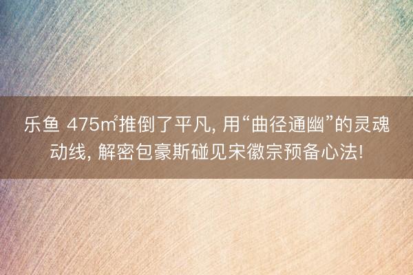 乐鱼 475㎡推倒了平凡, 用“曲径通幽”的灵魂动线, 解密包豪斯碰见宋徽宗预备心法!