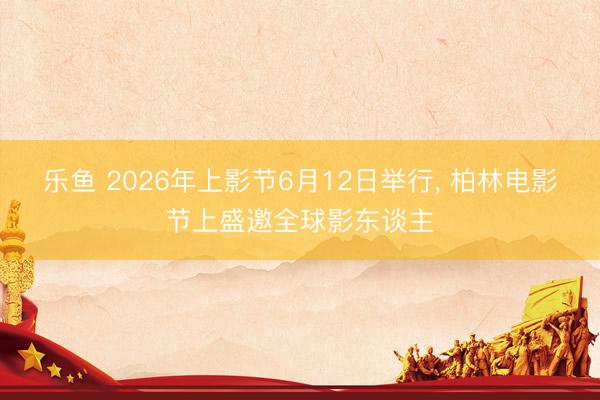 乐鱼 2026年上影节6月12日举行, 柏林电影节上盛邀全球影东谈主