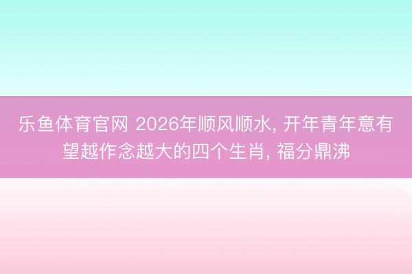 乐鱼体育官网 2026年顺风顺水, 开年青年意有望越作念越大的四个生肖, 福分鼎沸