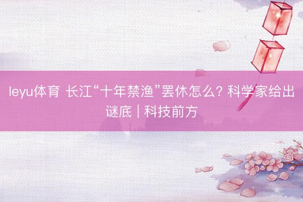 leyu体育 长江“十年禁渔”罢休怎么? 科学家给出谜底 | 科技前方