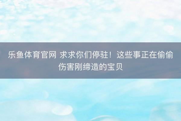 乐鱼体育官网 求求你们停驻!这些事正在偷偷伤害刚缔造的宝贝