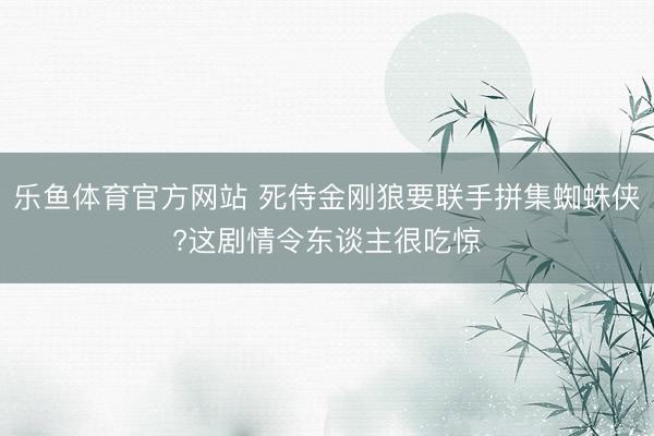 乐鱼体育官方网站 死侍金刚狼要联手拼集蜘蛛侠?这剧情令东谈主很吃惊