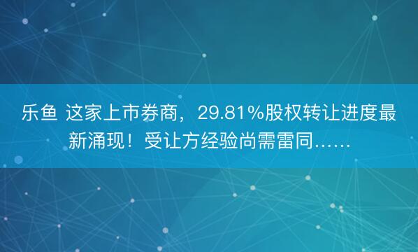 乐鱼 这家上市券商,29.81%股权转让进度最新涌现!受让方经验尚需雷同……