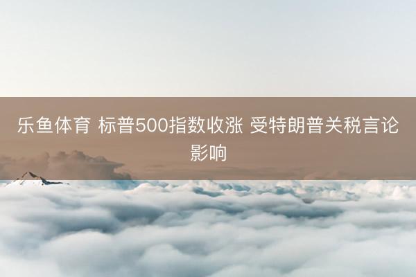 乐鱼体育 标普500指数收涨 受特朗普关税言论影响