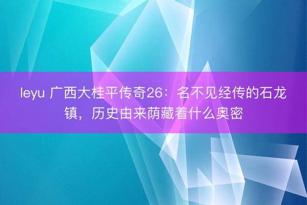 leyu 广西大桂平传奇26:名不见经传的石龙镇,历史由来荫藏着什么奥密