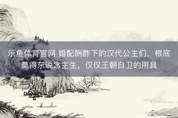 乐鱼体育官网 婚配酬酢下的汉代公主们,根底莫得东说念主生,仅仅王朝自卫的用具