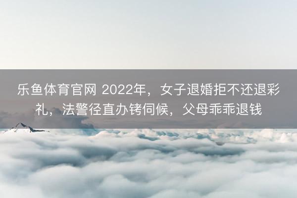 乐鱼体育官网 2022年,女子退婚拒不还退彩礼,法警径直办铐伺候,父母乖乖退钱
