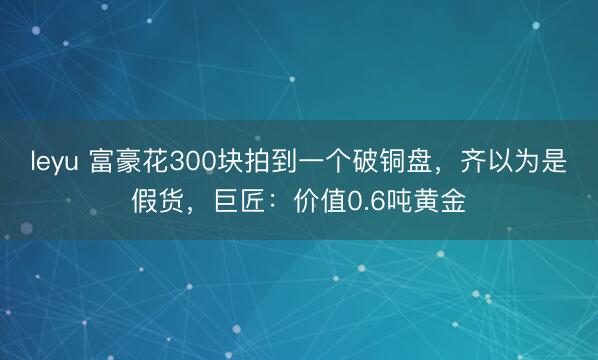 leyu 富豪花300块拍到一个破铜盘,齐以为是假货,巨匠:价值0.6吨黄金