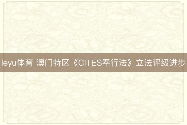 leyu体育 澳门特区《CITES奉行法》立法评级进步