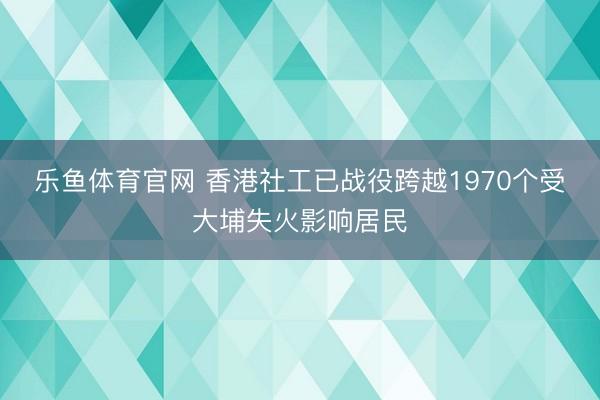 乐鱼体育官网 香港社工已战役跨越1970个受大埔失火影响居民
