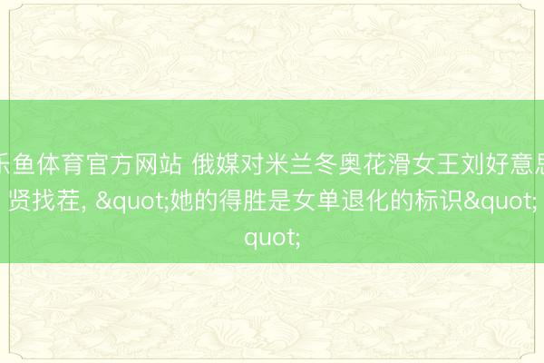 乐鱼体育官方网站 俄媒对米兰冬奥花滑女王刘好意思贤找茬, "她的得胜是女单退化的标识"
