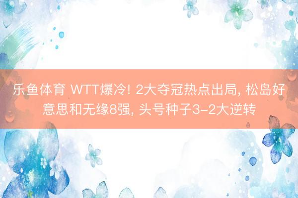乐鱼体育 WTT爆冷! 2大夺冠热点出局， 松岛好意思和无缘8强， 头号种子3-2大逆转