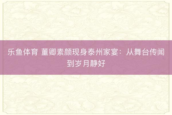 乐鱼体育 董卿素颜现身泰州家宴：从舞台传闻到岁月静好