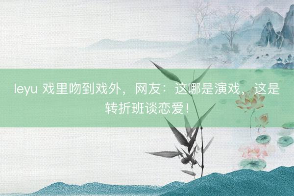 leyu 戏里吻到戏外，网友：这哪是演戏，这是转折班谈恋爱！