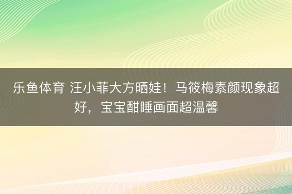 乐鱼体育 汪小菲大方晒娃！马筱梅素颜现象超好，宝宝酣睡画面超温馨