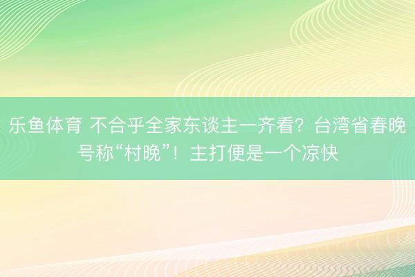 乐鱼体育 不合乎全家东谈主一齐看?台湾省春晚号称“村晚”!主打便是一个凉快