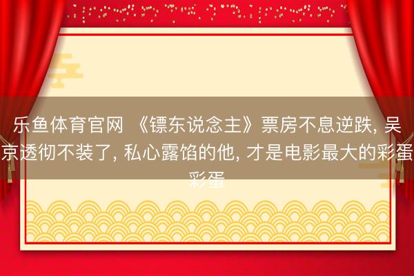 乐鱼体育官网 《镖东说念主》票房不息逆跌， 吴京透彻不装了， 私心露馅的他， 才是电影最大的彩蛋