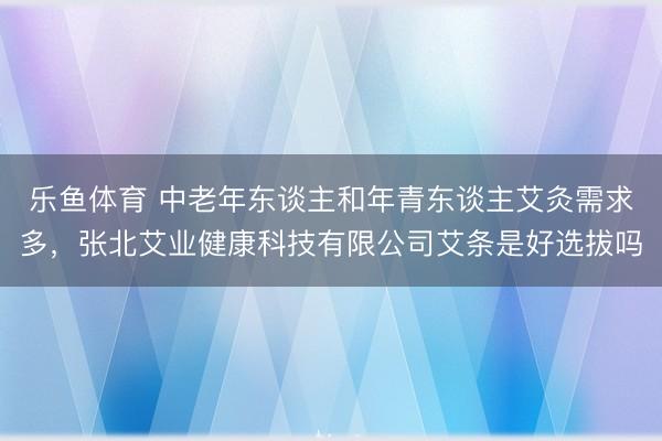 乐鱼体育 中老年东谈主和年青东谈主艾灸需求多，张北艾业健康科技有限公司艾条是好选拔吗
