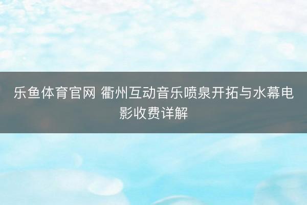 乐鱼体育官网 衢州互动音乐喷泉开拓与水幕电影收费详解