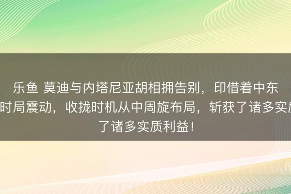 乐鱼 莫迪与内塔尼亚胡相拥告别,印借着中东地区的时局震动,收拢时机从中周旋布局,斩获了诸多实质利益!