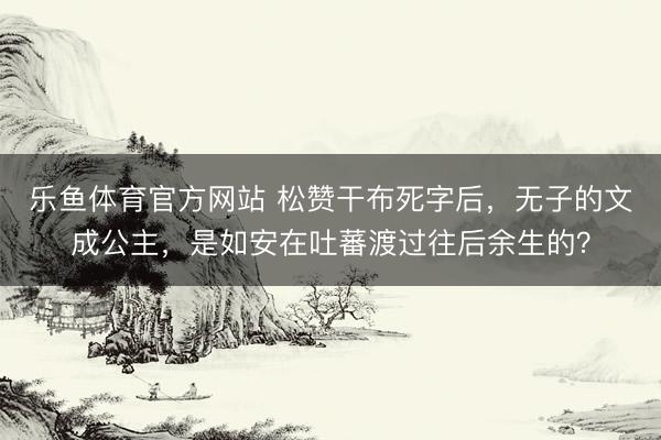 乐鱼体育官方网站 松赞干布死字后，无子的文成公主，是如安在吐蕃渡过往后余生的？