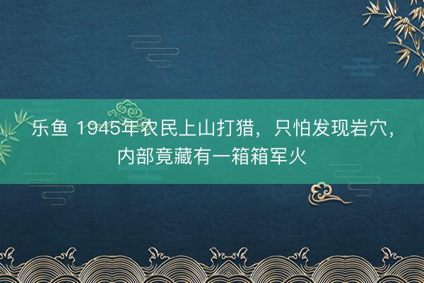 乐鱼 1945年农民上山打猎,只怕发现岩穴,内部竟藏有一箱箱军火
