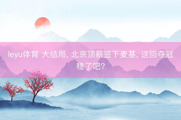 leyu体育 大结局, 北京顶薪签下麦基, 这回夺冠稳了吧?