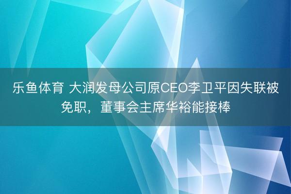 乐鱼体育 大润发母公司原CEO李卫平因失联被免职，董事会主席华裕能接棒