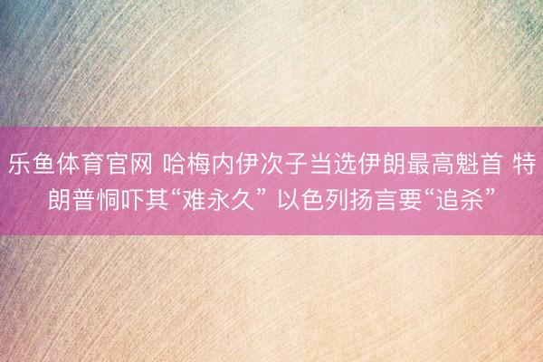 乐鱼体育官网 哈梅内伊次子当选伊朗最高魁首 特朗普恫吓其“难永久” 以色列扬言要“追杀”